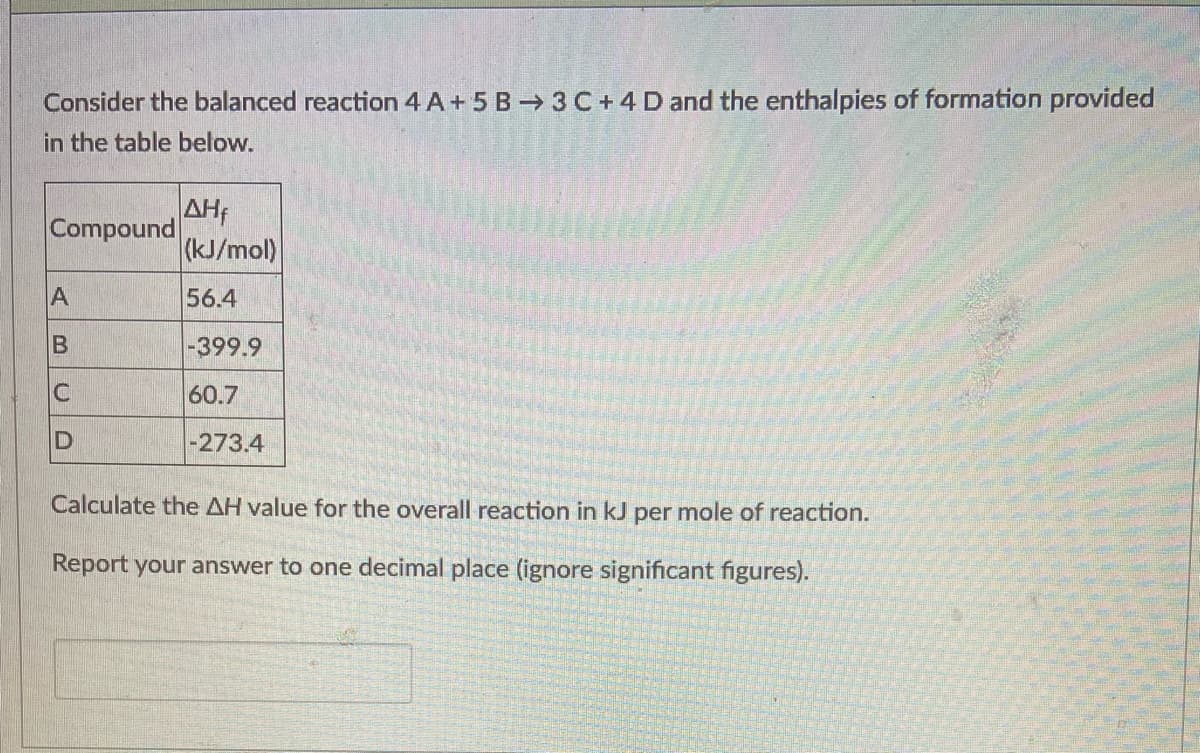 Consider the balanced reaction 4 A + 5 B → 3 C+ 4 D and the enthalpies of formation provided
in the table below.
AH;
Compound
(kJ/mol)
A
56.4
B
-399.9
60.7
-273.4
Calculate the AH value for the overall reaction in kJ per mole of reaction.
Report your answer to one decimal place (ignore significant figures).
