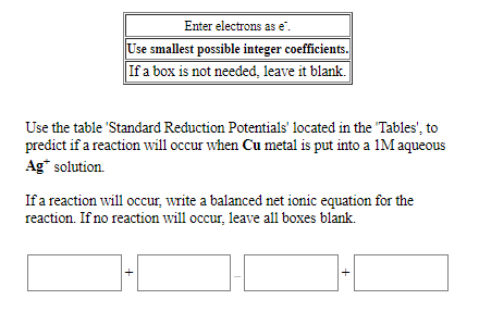 Enter electrons as e.
Use smallest possible integer coefficients.
If a box is not needed, leave it blank.
Use the table 'Standard Reduction Potentials' located in the "Tables', to
predict if a reaction will occur when Cu metal is put into a 1M aqueous
Ag* solution.
If a reaction will occur, write a balanced net ionic equation for the
reaction. If no reaction will occur, leave all boxes blank.
+
