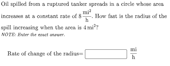 Oil spilled from a ruptured tanker spreads in a circle whose area
mi?
How fast is the radius of the
h
increases at a constant rate of 8
spill increasing when the area is 4mi?
NOTE: Enter the exact answer.
mi
Rate of change of the radius=
h
