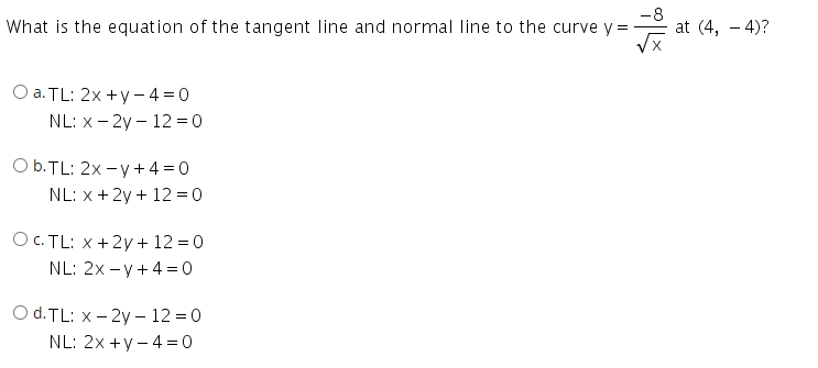 What is the equation of the tangent line and normal line to the curve y =
-8
at (4, – 4)?
Оа. TL: 2x + y -4%3D0
NL: x- 2y – 12 = 0
O b.TL: 2x -y + 4 = 0
NL: x + 2y + 12 = 0
Ос. TL: х + 2у + 12 %3D0
NL: 2x - y+ 4 = 0
O d.TL: x - 2y – 12 =0
NL: 2x +y - 4 =0
