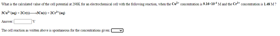 What is the calculated value of the cell potential at 298K for an electrochemical cell with the following reaction, when the Cu* concentration is 9.16x10-4M and the Cr+ concentration is 1.48 M?
3Cu2 (aq) + 2Cr(s)3Cu(s) + 2Cr**(aq)
Answer:
V
The cell reaction as written above is spontaneous for the concentrations given:
