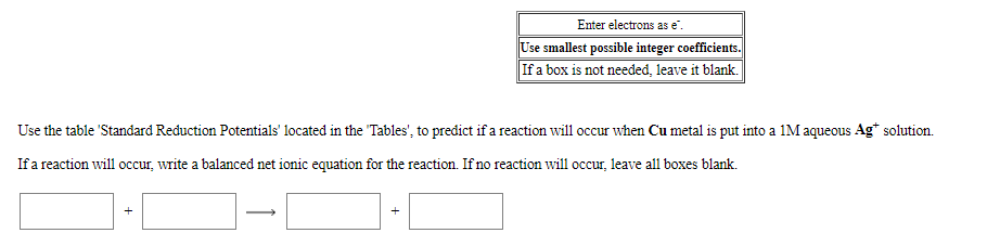 Enter electrons as e".
Use smallest possible integer coefficients.
If a box is not needed, leave it blank.
Use the table 'Standard Reduction Potentials' located in the "Tables", to predict if a reaction will occur when Cu metal is put into a 1M aqueous Ag* solution.
Ifa reaction will occur, write a balanced net ionic equation for the reaction. If no reaction will occur, leave all boxes blank.
+
