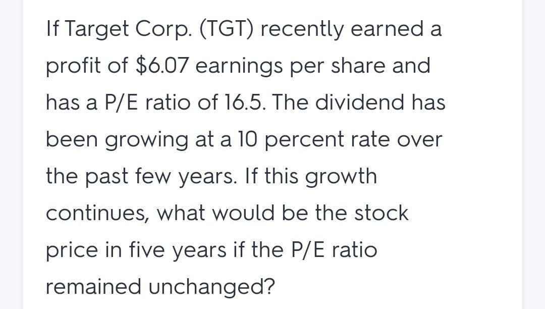 If Target Corp. (TGT) recently earned a
profit of $6.07 earnings per share and
has a P/E ratio of 16.5. The dividend has
been growing at a 10 percent rate over
the past few years. If this growth
continues, what would be the stock
price in five years if the P/E ratio
remained unchanged?
