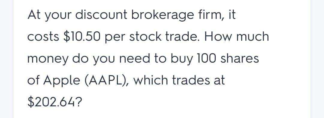 At your discount brokerage firm, it
costs $10.50 per stock trade. How much
money do you need to buy 100 shares
of Apple (AAPL), which trades at
$202.64?
