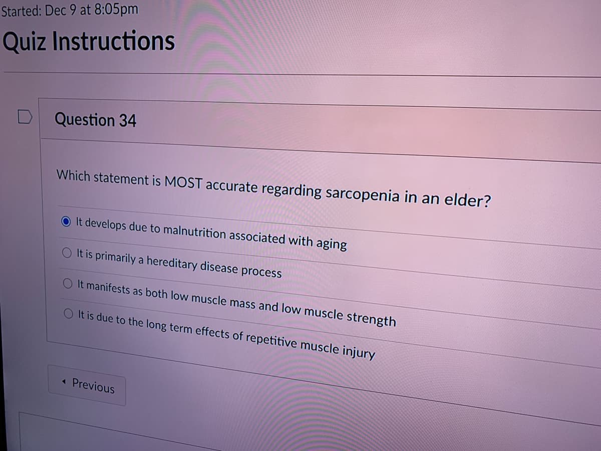 Started: Dec 9 at 8:05pm
Quiz Instructions
Question 34
Which statement is MOST accurate regarding sarcopenia in an elder?
O It develops due to malnutrition associated with aging
O It is primarily a hereditary disease process
O It manifests as both low muscle mass and low muscle strength
O It is due to the long term effects of repetitive muscle injury
« Previous
