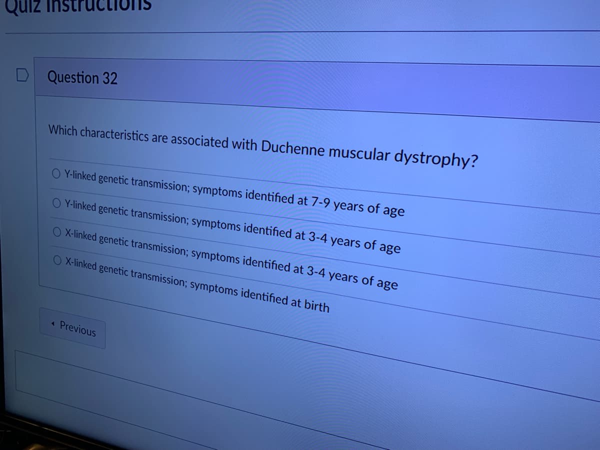 Quiz instr
Question 32
Which characteristics are associated with Duchenne muscular dystrophy?
O Y-linked genetic transmission; symptoms identified at 7-9 years
of
age
O Y-linked genetic transmission; symptoms identified at 3-4 years of age
O X-linked genetic transmission; symptoms identified at 3-4 years of age
O X-linked genetic transmission; symptoms identified at birth
Previous
