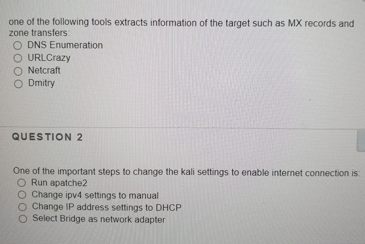 one of the following tools extracts information of the target such as MX records and
zone transfers:
O DNS Enumeration
O URLCrazy
Netcraft
O Dmitry
QUESTION 2
One of the important steps to change the kali settings to enable internet connection is:
Run apatche2
Change ipv4 settings to manual
Change IP address settings to DHCP
O Select Bridge as network adapter
