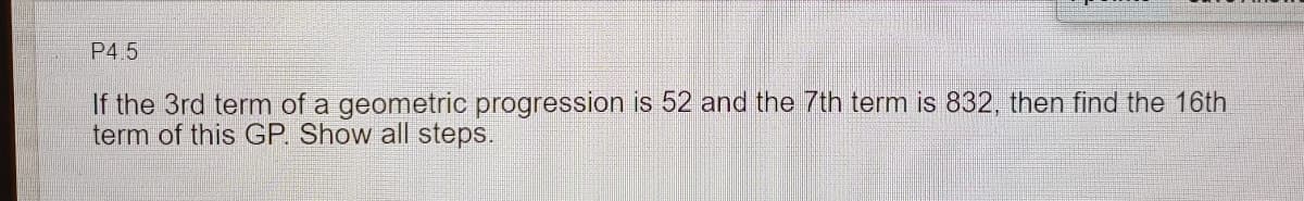 P4.5
If the 3rd term of a geometric progression is 52 and the 7th term is 832, then find the 16th
term of this GP. Show all steps.
