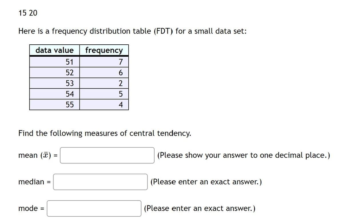 15 20
Here is a frequency distribution table (FDT) for a small data set:
data value
frequency
51
7
52
6.
53
2
54
55
4
Find the following measures of central tendency.
mean (x)
(Please show your answer to one decimal place.)
%D
median =
(Please enter an exact answer.)
mode
(Please enter an exact answer.)
%D

