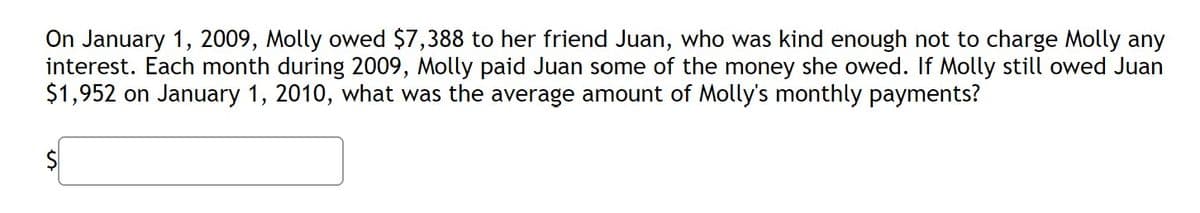 On January 1, 2009, Molly owed $7,388 to her friend Juan, who was kind enough not to charge Molly any
interest. Each month during 2009, Molly paid Juan some of the money she owed. If Molly still owed Juan
$1,952 on January 1, 2010, what was the average amount of Molly's monthly payments?
