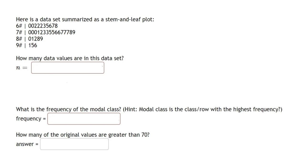 Here is a data set summarized as a stem-and-leaf plot:
6# | 0022235678
7# | 0001233556677789
8# | 01289
9# | 156
How many data values are in this data set?
n
What is the frequency of the modal class? (Hint: Modal class is the class/row with the highest frequency?)
frequency =
How many of the original values are greater than 70?
answer
%3D
