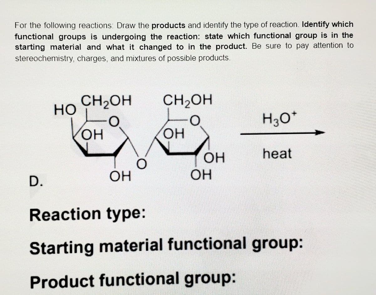 For the following reactions: Draw the products and identify the type of reaction. Identify which
functional groups is undergoing the reaction: state which functional group is in the
starting material and what it changed to in the product. Be sure to pay attention to
stereochemistry, charges, and mixtures of possible products.
CH2OH
но
CH2OH
H30*
HO
OH
HO,
heat
OH
OH
D.
Reaction type:
Starting material functional group:
Product functional group:
