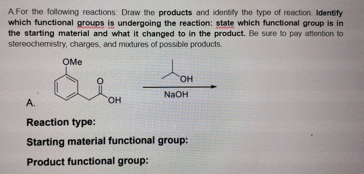 A.For the following reactions: Draw the products and identify the type of reaction. Identify
which functional groups is undergoing the reaction: state which functional group is in
the starting material and what it changed to in the product. Be sure to pay attention to
stereochemistry, charges, and mixtures of possible products.
OMe
HO,
NaOH
А.
HO.
Reaction type:
Starting material functional group:
Product functional group:
