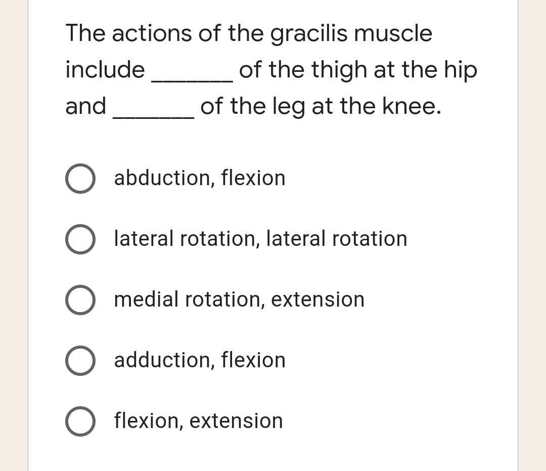 The actions of the gracilis muscle
include
of the thigh at the hip
and
of the leg at the knee.
abduction, flexion
O lateral rotation, lateral rotation
O medial rotation, extension
O adduction, flexion
O flexion, extension
