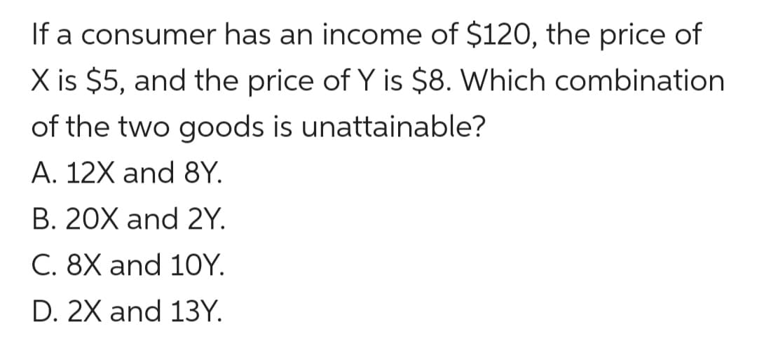 If a consumer has an income of $120, the price of
X is $5, and the price of Y is $8. Which combination
of the two goods is unattainable?
A. 12X and 8Y.
B. 20X and 2Y.
C. 8X and 10Y.
D. 2X and 13Y.
