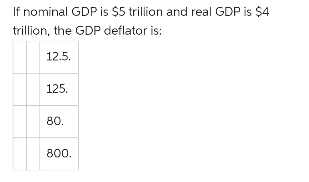 If nominal GDP is $5 trillion and real GDP is $4
trillion, the GDP deflator is:
12.5.
125.
80.
800.
