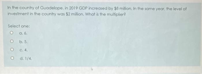 In the country of Guadelope, in 2019 GDP increased by $8 million. In the same year, the level of
investment in the country was $2 million. What is the multiplier?
Select one:
O a. 6.
O b. 5.
c. 4.
d. 1/4.
