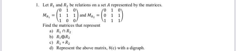 1. Let R₁ and R₂ be relations on a set A represented by the matrices.
/0 1 0
MR,
1 1 1 and MR₂ =
/0 1 0
0 1 1
1 0 0
1 1 1/
Find the matrices that represent
a) R₂0 R₂
b) R₁ R₂
c) R₁ R₂
0
d) Represent the above matrix, 8(c) with a digraph.