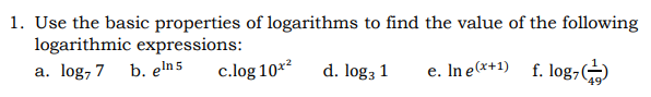 1. Use the basic properties of logarithms to find the value of the following
logarithmic expressions:
a. log, 7 b. eln 5
c.log 10*²
d. log3 1
e. In e(x+1) f. log7
49
