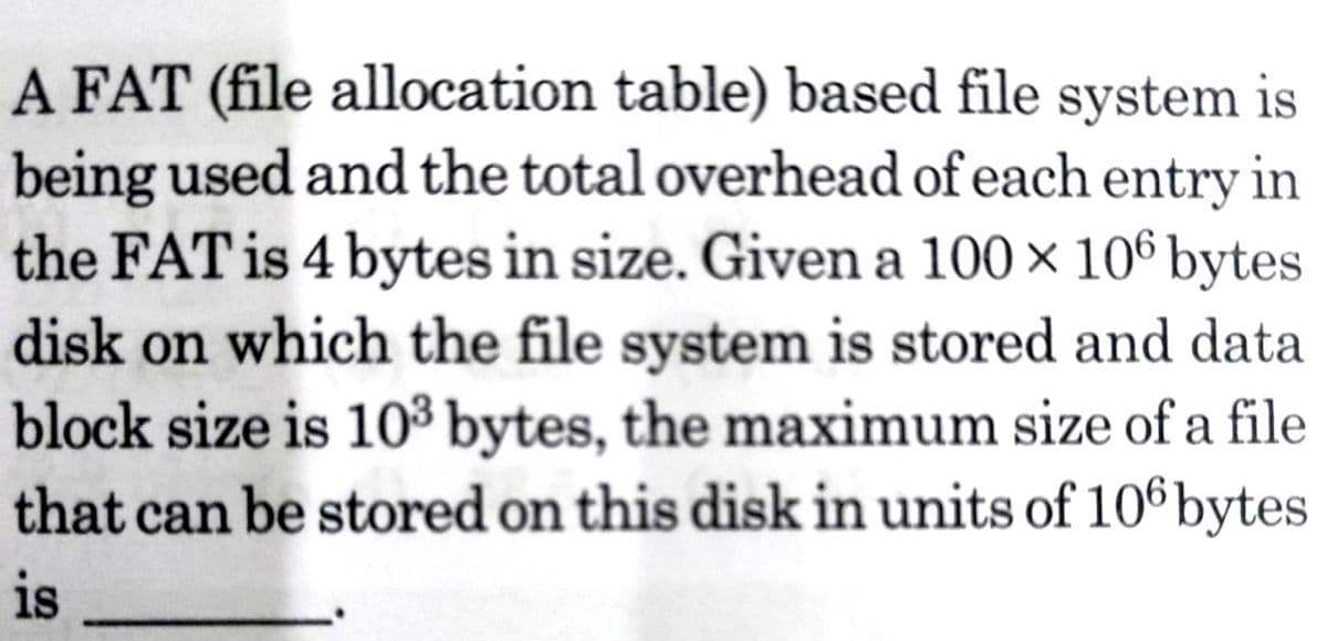 A FAT (file allocation table) based file system is
being used and the total overhead of each entry in
the FAT is 4 bytes in size. Given a 100 × 106 bytes
disk on which the file system is stored and data
block size is 10³ bytes, the maximum size of a file
that can be stored on this disk in units of 106bytes
is
