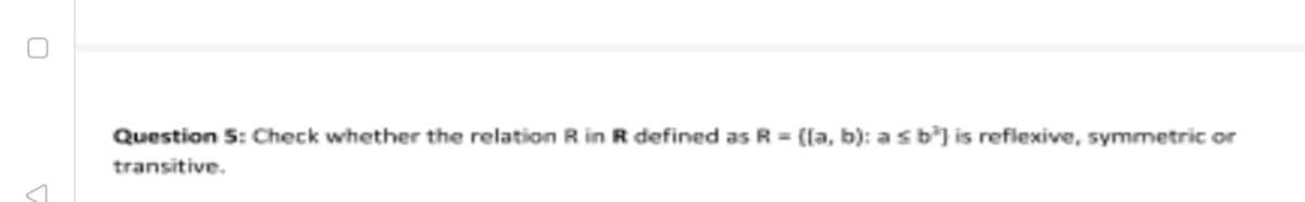 Question 5: Check whether the relation R in R defined as R ([a, b): asb} is reflexive, symmetric or
transitive.
