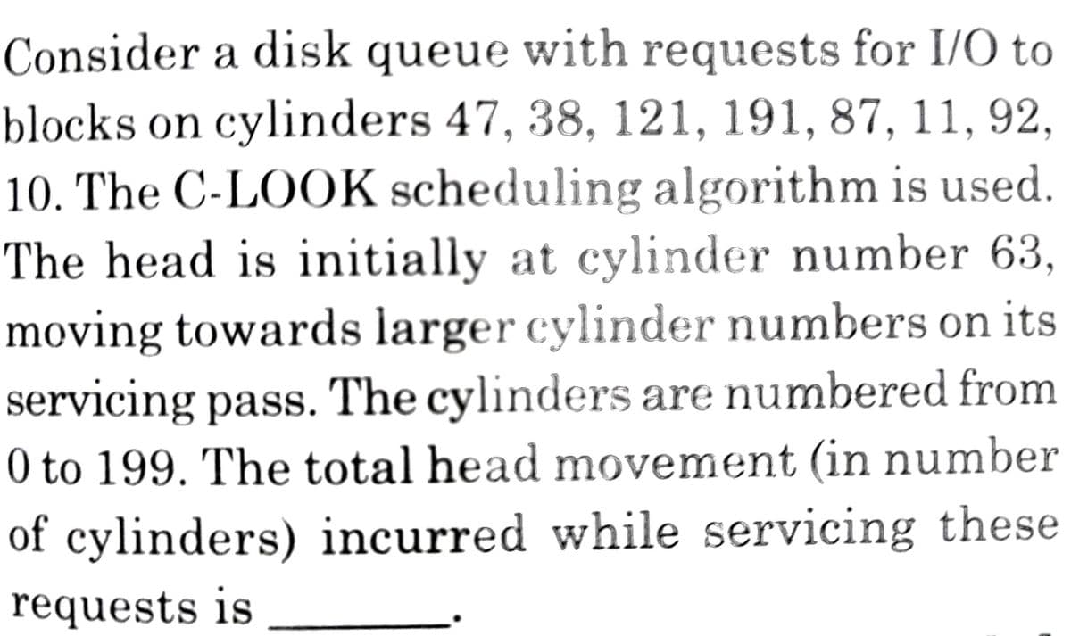 Consider a disk queue with requests for I/O to
blocks on cylinders 47, 38, 121, 191, 87, 11, 92,
10. The C-LOOK scheduling algorithm is used.
The head is initially at cylinder number 63,
moving towards larger cylinder numbers on its
servicing pass. The cylinders are numbered from
0 to 199. The total head movement (in number
of cylinders) incurred while servicing these
requests is
