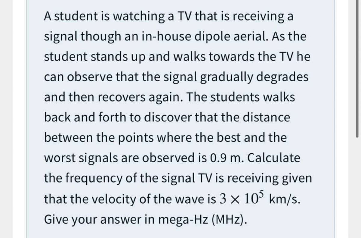 A student is watching a TV that is receiving a
signal though an in-house dipole aerial. As the
student stands up and walks towards the TV he
can observe that the signal gradually degrades
and then recovers again. The students walks
back and forth to discover that the distance
between the points where the best and the
worst signals are observed is 0.9 m. Calculate
the frequency of the signal TV is receiving given
that the velocity of the wave is 3 x 10° km/s.
Give your answer in mega-Hz (MHz).
