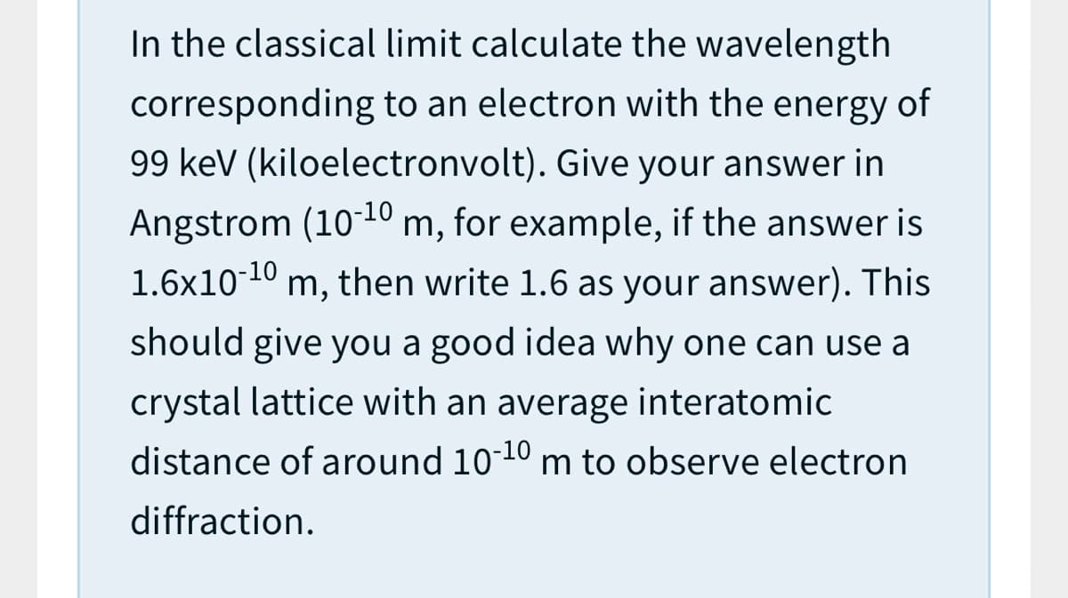 In the classical limit calculate the wavelength
corresponding to an electron with the energy of
99 kev (kiloelectronvolt). Give your answer in
Angstrom (10-10
1.6x10-10 m, then write 1.6 as your answer). This
m, for example, if the answer is
should give you a good idea why one can use a
crystal lattice with an average interatomic
distance of around 1010 m to observe electron
diffraction.
