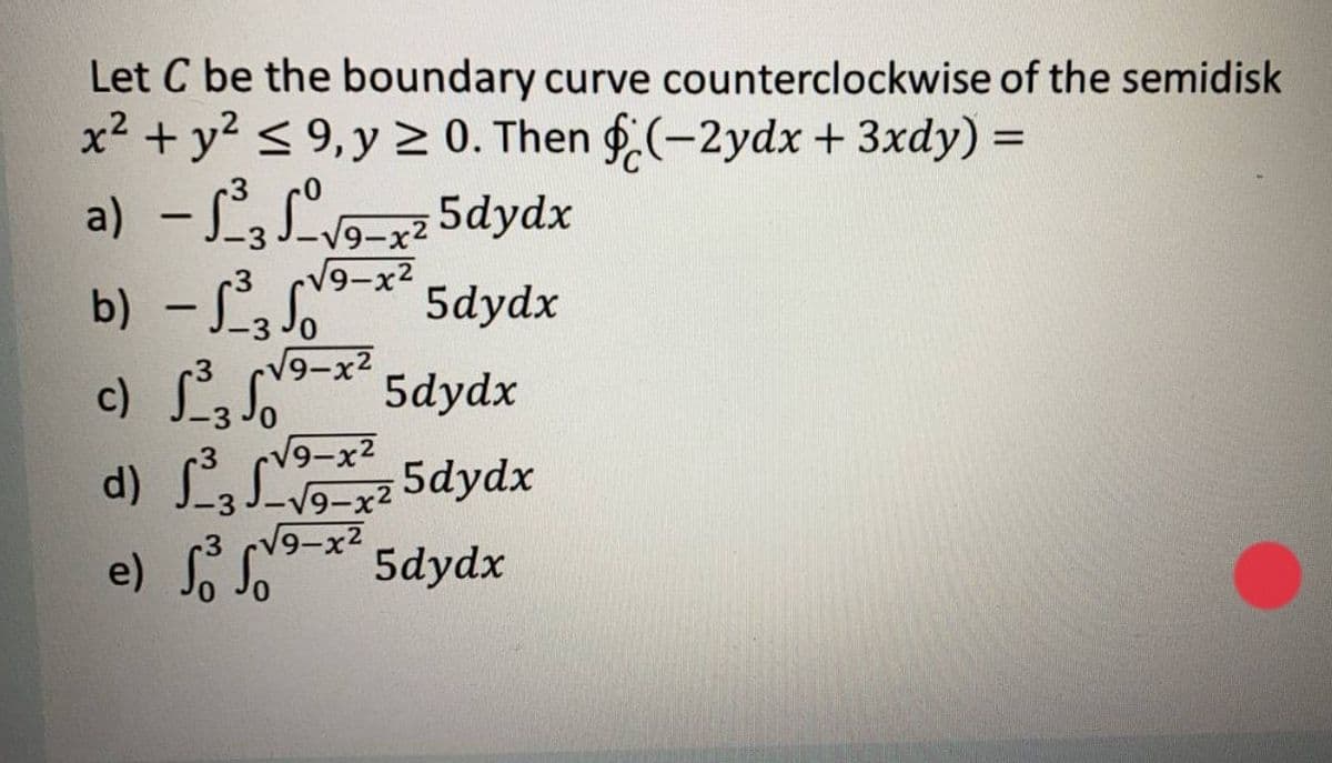 Let C be the boundary curve counterclockwise of the semidisk
x² + y? < 9,y > 0. Then f.(-2ydx + 3xdy) =
a) - 3 Lv9-x2 5dydx
b) – L, S
V9-x2
5dydx
-
V9-x²
c) L 5dydx
9-x2
d) L L 5dydx
3 cV9-x2
e) So.
"
5dydx
