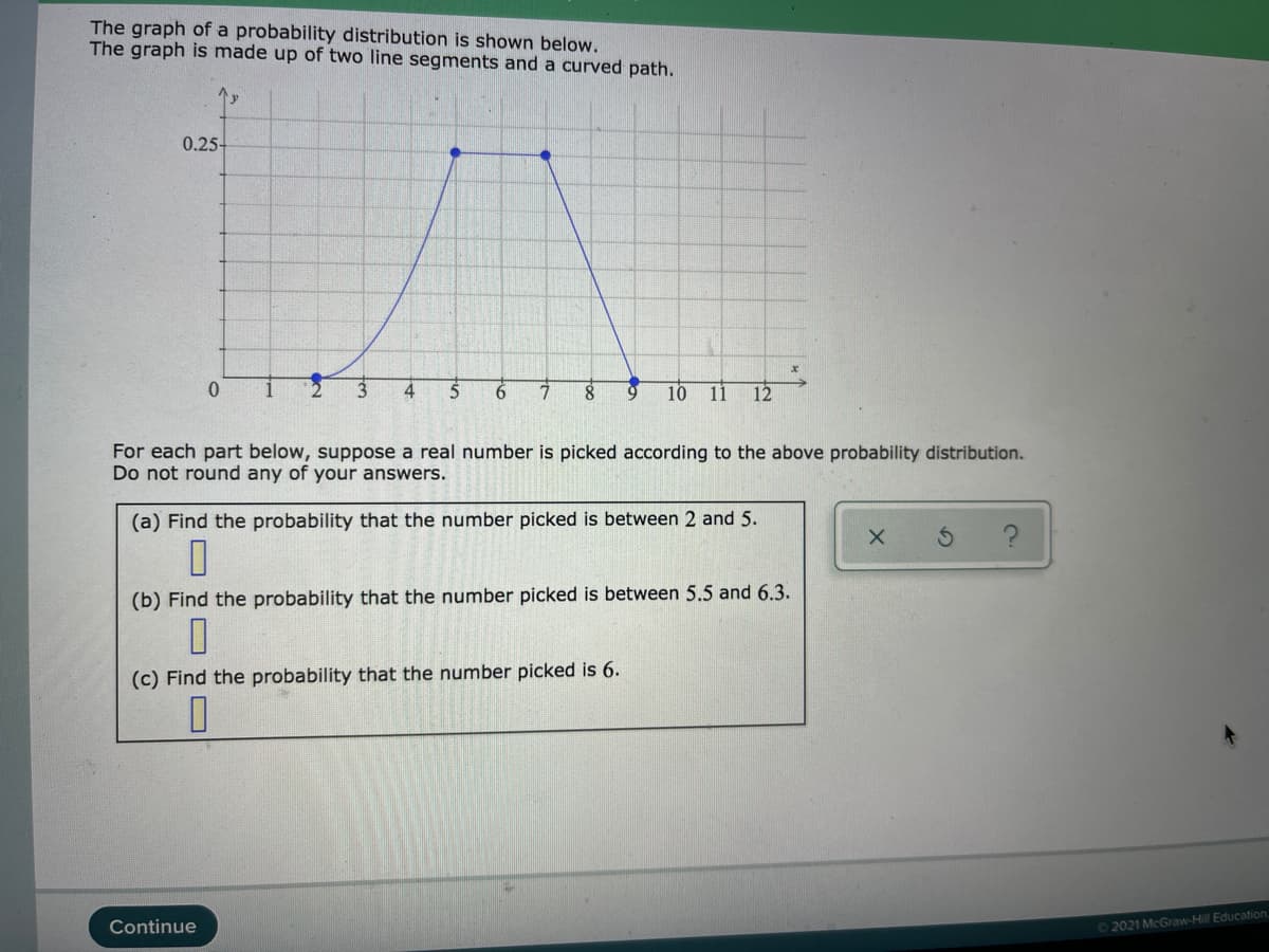 The graph of a probability distribution is shown below.
The graph is made up of two line segments and a curved path.
0.25-
4
8
10
11
12
For each part below, suppose a real number is picked according to the above probability distribution.
Do not round any of your answers.
(a) Find the probability that the number picked is between 2 and 5.
(b) Find the probability that the number picked is between 5.5 and 6.3.
(c) Find the probability that the number picked is 6.
Continue
02021 McGraw-Hill Education
O 2O YO
