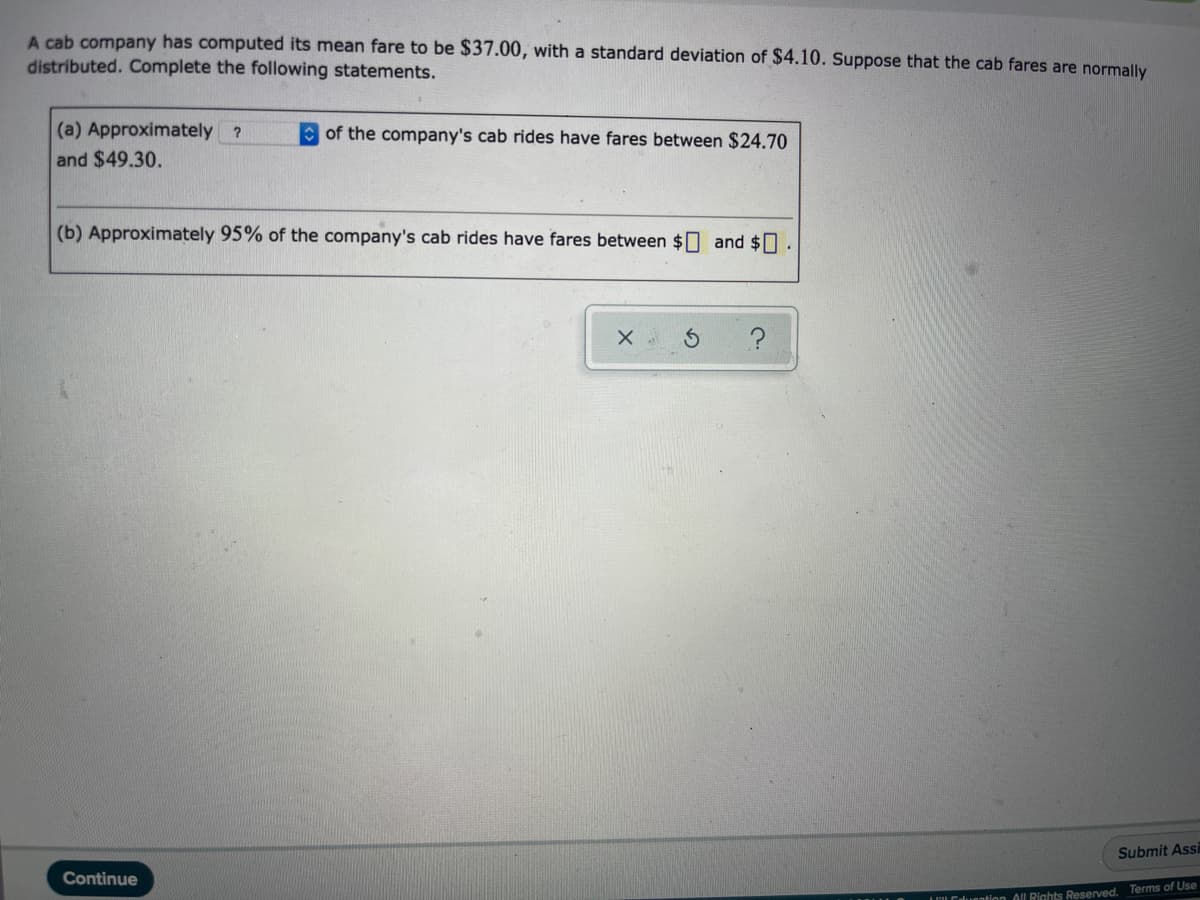 A cab company has computed its mean fare to be $37.00, with a standard deviation of $4.10. suppose that the cab fares are normally
distributed. Complete the following statements.
(a) Approximately ?
and $49.30.
O of the company's cab rides have fares between $24.70
(b) Approximately 95% of the company's cab rides have fares between $0 and $0.
Submit Assi
Continue
LLCduention All Rights Reserved. Terms of Use
