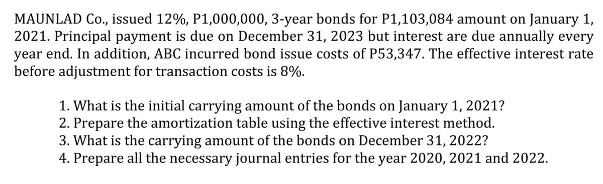 MAUNLAD Co., issued 12%, P1,000,000, 3-year bonds for P1,103,084 amount on January 1,
2021. Principal payment is due on December 31, 2023 but interest are due annually every
year end. In addition, ABC incurred bond issue costs of P53,347. The effective interest rate
before adjustment for transaction costs is 8%.
1. What is the initial carrying amount of the bonds on January 1, 2021?
2. Prepare the amortization table using the effective interest method.
3. What is the carrying amount of the bonds on December 31, 2022?
4. Prepare all the necessary journal entries for the year 2020, 2021 and 2022.
