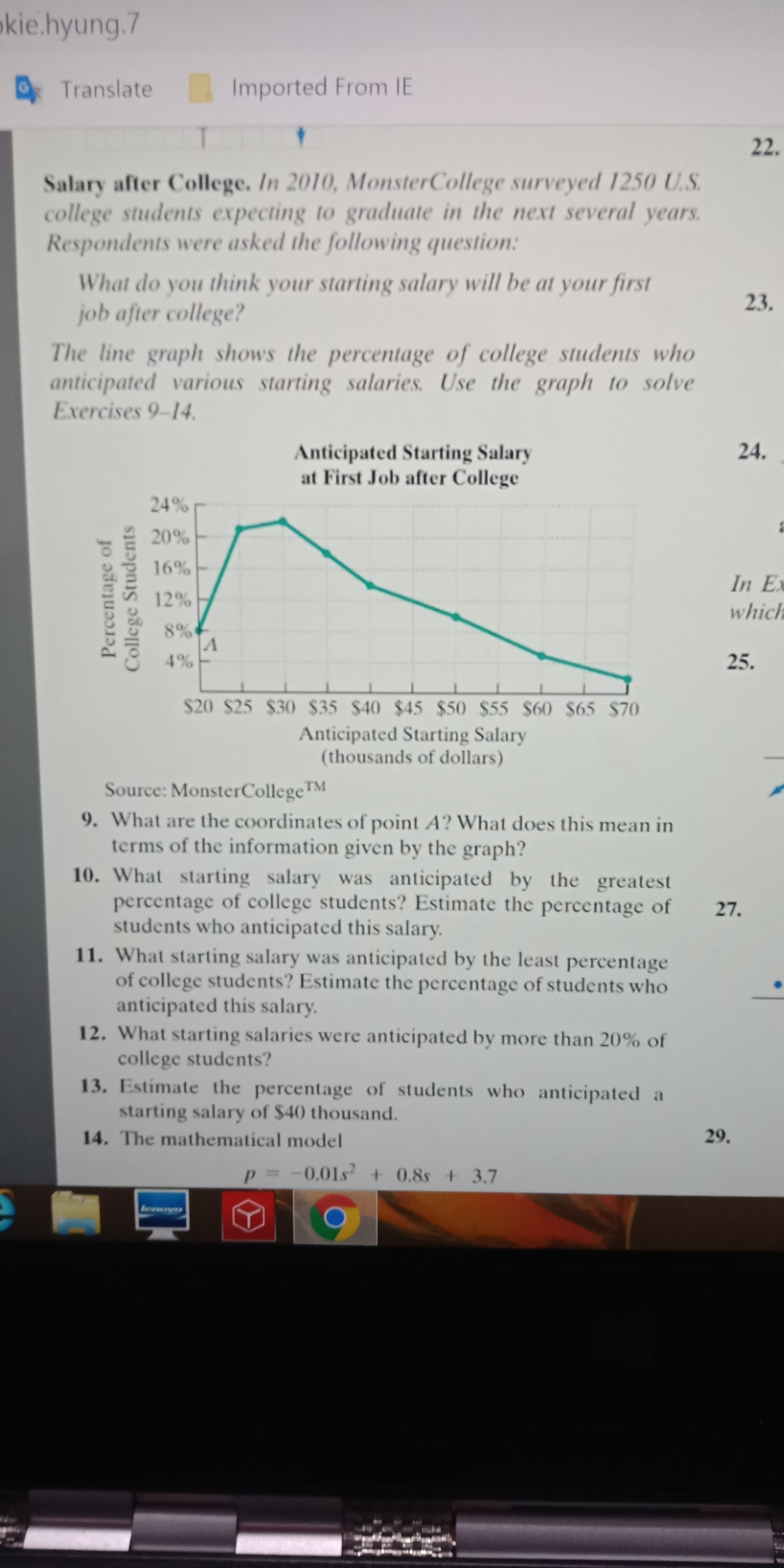 Salary after College. In 2010, MonsterCollege surveyed 1250 U.S.
college students expecting to graduate in the next several years.
Respondents were asked the following question:
What do you think your starting salary will be at your first
job after college?
The line graph shows the percentage of college students who
anticipated various starting salaries. Use the graph to solve
Exercises 9-14.
Anticipated Starting Salary
at First Job after College
24%
20%
16%
12%
8%
4%
$20 $25 $30 $35 $40 $45 $50 $55 $60 $65 $70
Anticipated Starting Salary
(thousands of dollars)
Source: MonsterCollegeTM
9. What are the coordinates of point A? What does this mean in
terms of the information given by the graph?
Percentage of
College Students
