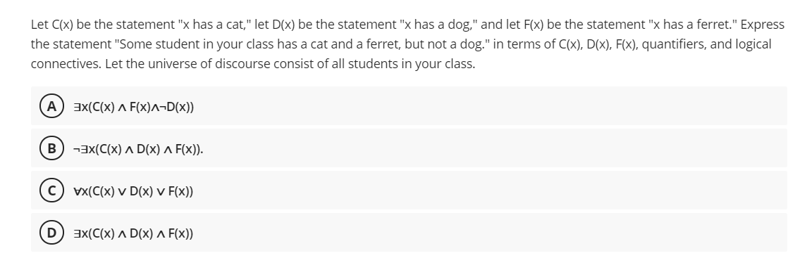 Let C(x) be the statement "x has a cat," let D(x) be the statement "x has a dog," and let F(x) be the statement "x has a ferret." Express
the statement "Some student in your class has a cat and a ferret, but not a dog." in terms of C(x), D(x), F(x), quantifiers, and logical
connectives. Let the universe of discourse consist of all students in your class.
A ax(C(x) ^ F(x)^¬D(x))
В
-ax(C(x) A D(x) a F(x)).
c) vx(C(x) v D(x) v F(x))
3X(C(x) ^ D(x) ^ F(x))
