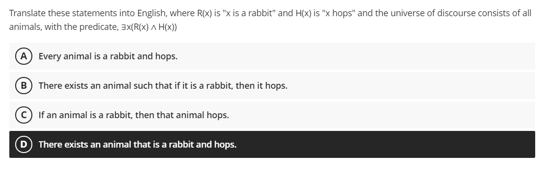 Translate these statements into English, where R(x) is "x is a rabbit" and H(x) is "x hops" and the universe of discourse consists of all
animals, with the predicate, 3x(R(X) A H(x))
A Every animal is a rabbit and hops.
B) There exists an animal such that if it is a rabbit, then it hops.
If an animal is a rabbit, then that animal hops.
D
There exists an animal that is a rabbit and hops.

