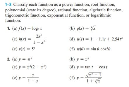 1-2 Classify each function as a power function, root function,
polynomial (state its degree), rational function, algebraic function,
trigonometric function, exponential function, or logarithmic
function.
1. (a) f(x) = log,x
(b) g(x) = F
2x3
(c) h(x)
(d) u(t) = 1 – 1.1t + 2.541?
1- x?
(e) v(t) = 5'
(f) w(0) = sin 0 cos²0
2. (а) у — п"
(b) y = x"
(c) y = x²(2 – x')
(d) y = tan t – cos t
Vx' - 1
(e) y =
(f) y =
1 + x
1 +s

