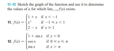 11-12 Sketch the graph of the function and use it to determine
the values of a for which lim, -»« f(x) exists.
1 +x if x < -1
if -1 <x<1
2 - x if x> 1
11. f(x) = {x?
1 + sin x if x <0
12. f(x) = { cos x
sin x
if 0 <x< T
if x> T
