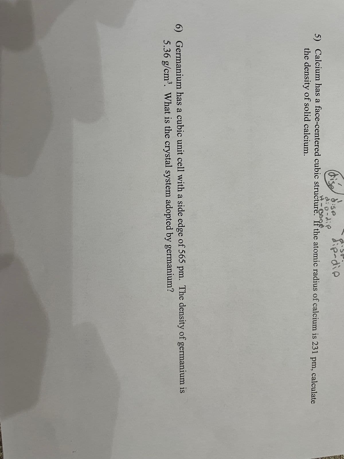 dip-die
(dise:se
A: p-dip
5) Calcium has a face-centered cubic structure. If the atomic radius of calcium is 231 pm, calculate
the density of solid calcium.
6) Germanium has a cubic unit cell with a side edge of 565 pm. The density of germanium is
5.36 g/cm³. What is the crystal system adopted by germanium?

