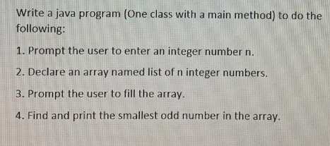 Write a java program (One class with a main method) to do the
following:
1. Prompt the user to enter an integer number n.
2. Declare an array named list of n integer numbers.
3. Prompt the user to fill the array.
4. Find and print the smallest odd number in the array.
