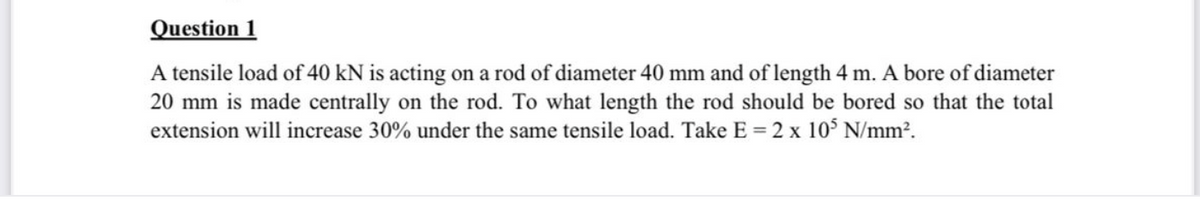 Question 1
A tensile load of 40 kN is acting on a rod of diameter 40 mm and of length 4 m. A bore of diameter
20 mm is made centrally on the rod. To what length the rod should be bored so that the total
extension will increase 30% under the same tensile load. Take E = 2 x 10$ N/mm2.
