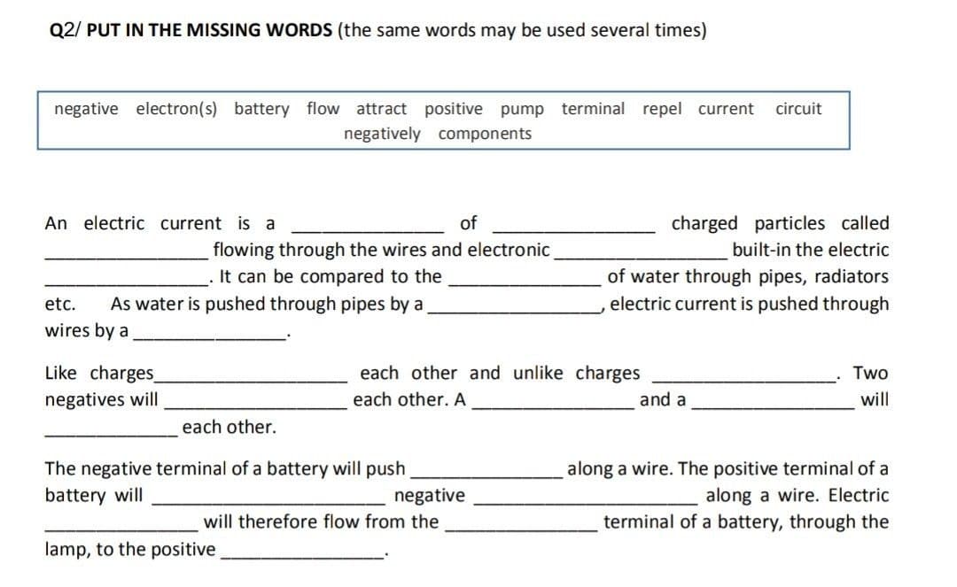 Q2/ PUT IN THE MISSING WORDS (the same words may be used several times)
negative electron(s) battery flow attract positive pump terminal repel current
circuit
negatively components
An electric current is a
of
charged particles called
flowing through the wires and electronic
It can be compared to the
built-in the electric
of water through pipes, radiators
electric current is pushed through
etc.
As water is pushed through pipes by a
wires by a
Like charges
each other and unlike charges
Two
negatives will
each other. A
and a
will
each other.
along a wire. The positive terminal of a
along a wire. Electric
terminal of a battery, through the
The negative terminal of a battery will push
battery will
negative
will therefore flow from the
lamp, to the positive
