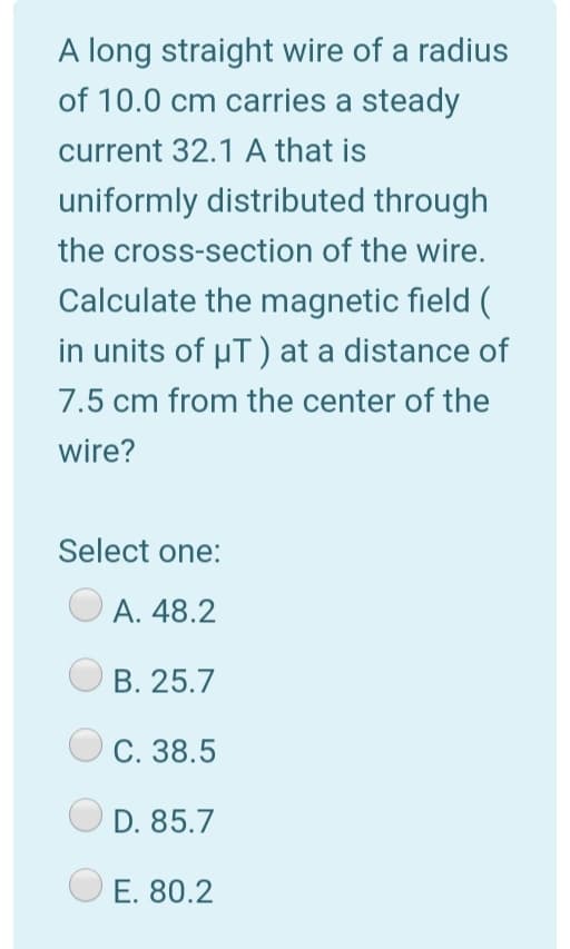 A long straight wire of a radius
of 10.0 cm carries a steady
current 32.1 A that is
uniformly distributed through
the cross-section of the wire.
Calculate the magnetic field (
in units of µT) at a distance of
7.5 cm from the center of the
wire?
Select one:
А. 48.2
В. 25.7
C. 38.5
D. 85.7
E. 80.2
