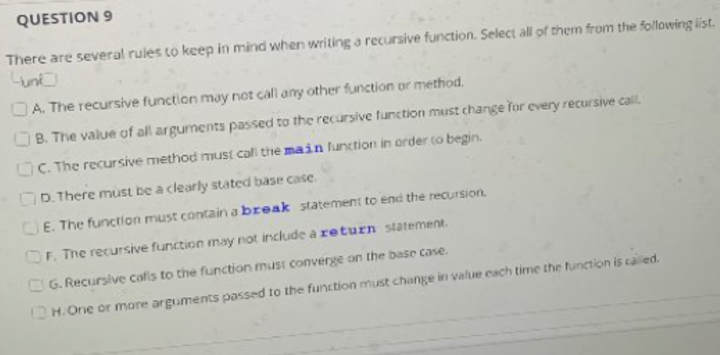 QUESTION 9
There are several rules to keep in mind when writing a recursive function. Select all of them from the following list.
Lun
A. The recursive function may not call any other function or method.
B. The value of all arguments passed to the recursive function must change for every recursive calL
OC. The recursive method must call tie main function in order to begin.
D. There must be a clearly stated base case.
CE. The function must contain a break statement to end the recursion.
OF. The recursive function may not include a return statement.
OG. Recursive calls to the function must converge on the base case.
H. One or mare arguments passed to the function must change in value each time the function is called.
