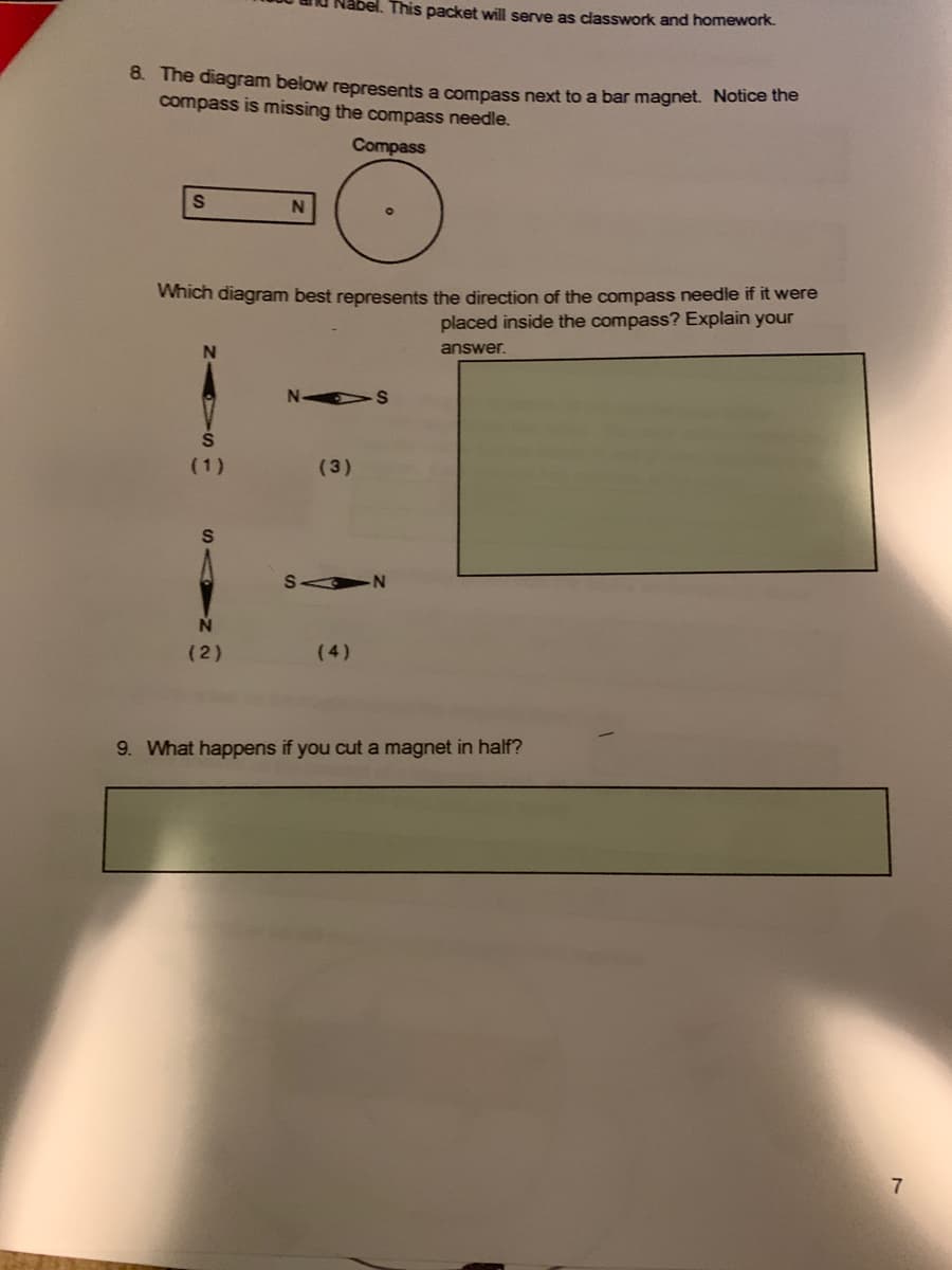 This packet will serve as classwork and homework.
8. The diagram below represents a compass next to a bar magnet. Nouce uhe
compass is missing the compass needle.
Compass
Which diagram best represents the direction of the compass needle if it were
placed inside the compass? Explain your
answer.
N-
(1)
(3)
(2)
(4)
9. What happens if you cut a magnet in half?
7
