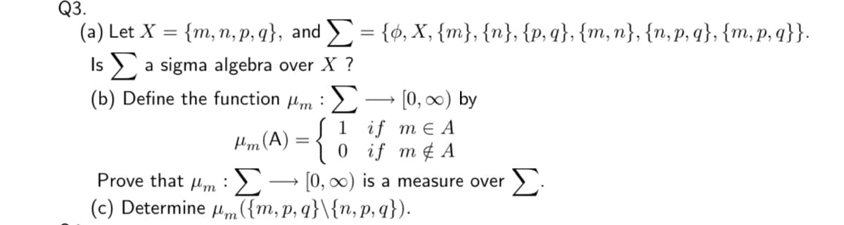 Q3.
(a) Let X
{m,n, p, q}, and E= {ø, X, {m}, {n}, {p,q}, {m, n}, {n, p, q}, {m, p, q}}.
Is a sigma algebra over X ?
(b) Define the function m :),
• [0, 0) by
1 if mEА
0 if m¢ A
Prove that um :> → [0, ) is a measure over
(c) Determine um({m, p, q}\{n, p, q}).
„(A) = {
Σ
