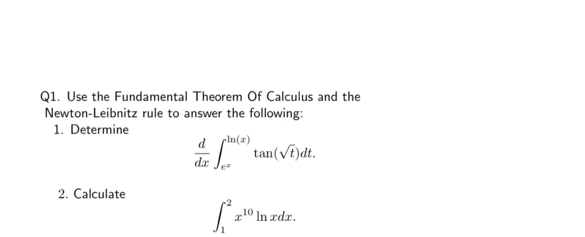 Q1. Use the Fundamental Theorem Of Calculus and the
Newton-Leibnitz rule to answer the following:
1. Determine
cln(x)
tan(vt)dt.
d
dx
er
2. Calculate
x10 In xdx.
