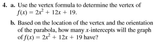 4. a. Use the vertex formula to determine the vertex of
f(x) = 2x + 12x + 19.
b. Based on the location of the vertex and the orientation
of the parabola, how many x-intercepts will the graph
of f(x) = 2x + 12x + 19 have?
