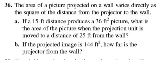 36. The area of a picture projected on a wall varies directly as
the square of the distance from the projector to the wall.
a. If a 15-ft distance produces a 36 ft picture, what is
the area of the picture when the projection unit is
moved to a distance of 25 ft from the wall?
b. If the projected image is 144 ft², how far is the
projector from the wall?
