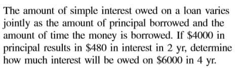 The amount of simple interest owed on a loan varies
jointly as the amount of principal borrowed and the
amount of time the money is borrowed. If $4000 in
principal results in $480 in interest in 2 yr, determine
how much interest will be owed on $6000 in 4 yr.
