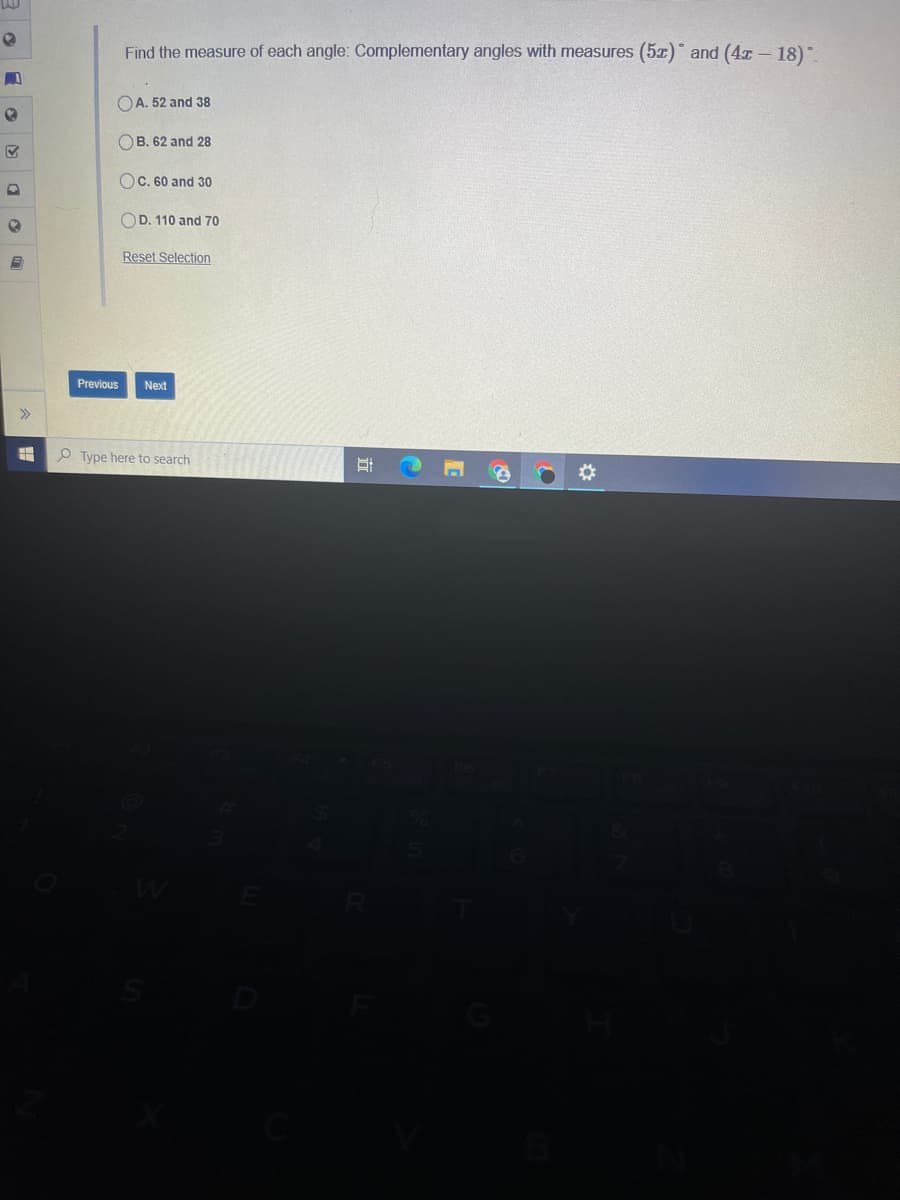 Find the measure of each angle: Complementary angles with measures (5x)° and (4x- 18).
OA. 52 and 38
OB. 62 and 28
Oc. 60 and 30
OD. 110 and 70
Reset Selection
Previous
Next
Type here to search
